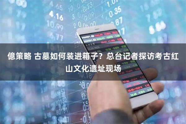 億策略 古墓如何装进箱子？总台记者探访考古红山文化遗址现场