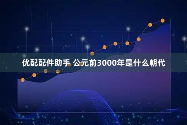优配配件助手 公元前3000年是什么朝代