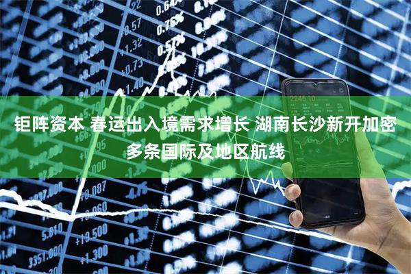 钜阵资本 春运出入境需求增长 湖南长沙新开加密多条国际及地区航线
