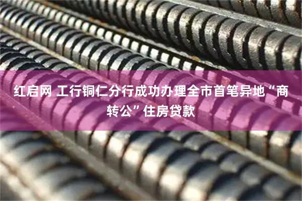 红启网 工行铜仁分行成功办理全市首笔异地“商转公”住房贷款