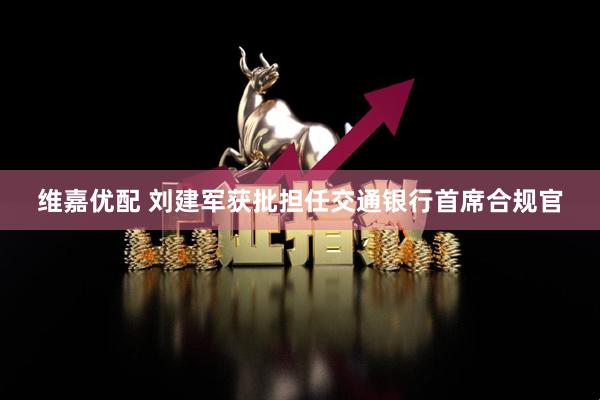 维嘉优配 刘建军获批担任交通银行首席合规官