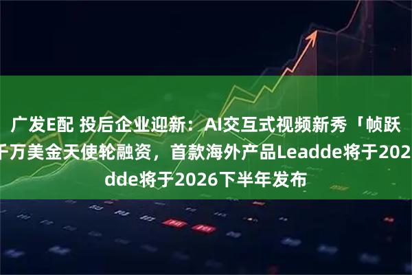 广发E配 投后企业迎新：AI交互式视频新秀「帧跃科技」完成千万美金天使轮融资，首款海外产品Leadde将于2026下半年发布