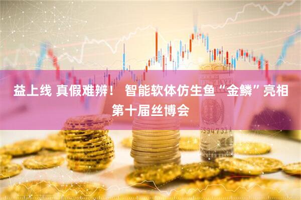 益上线 真假难辨！ 智能软体仿生鱼“金鳞”亮相第十届丝博会