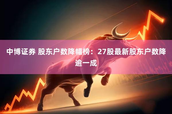 中博证券 股东户数降幅榜：27股最新股东户数降逾一成