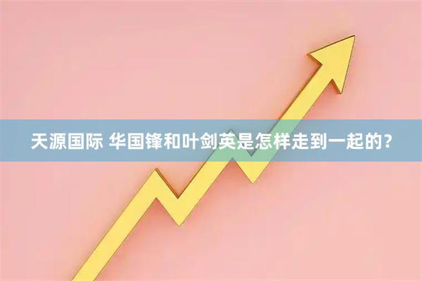 天源国际 华国锋和叶剑英是怎样走到一起的？