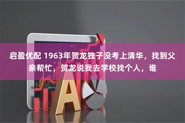 启盈优配 1963年贺龙独子没考上清华，找到父亲帮忙，贺龙说我去学校找个人，谁