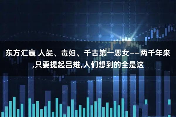 东方汇赢 人彘、毒妇、千古第一恶女——两千年来,只要提起吕雉,人们想到的全是这