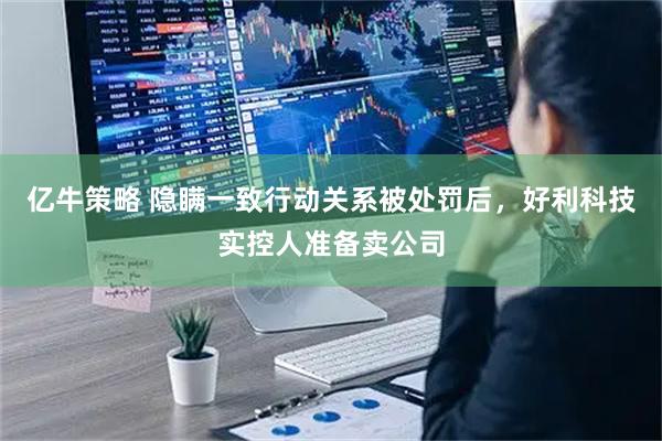 亿牛策略 隐瞒一致行动关系被处罚后，好利科技实控人准备卖公司