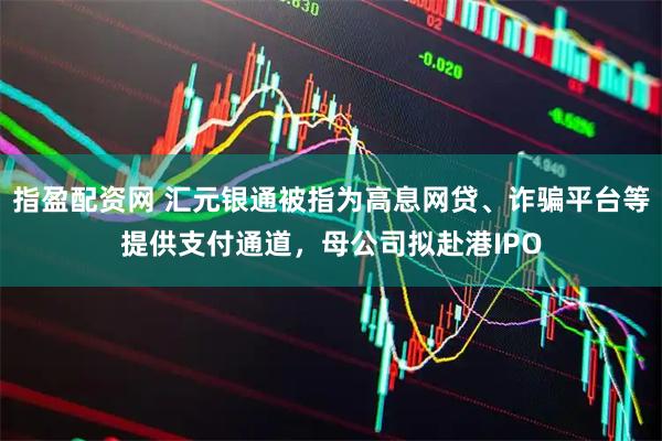 指盈配资网 汇元银通被指为高息网贷、诈骗平台等提供支付通道，母公司拟赴港IPO