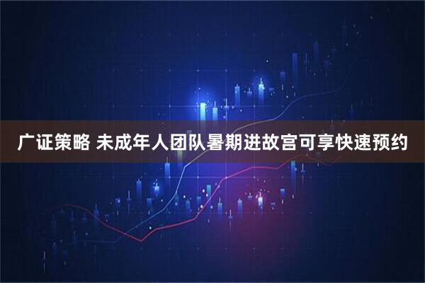 广证策略 未成年人团队暑期进故宫可享快速预约