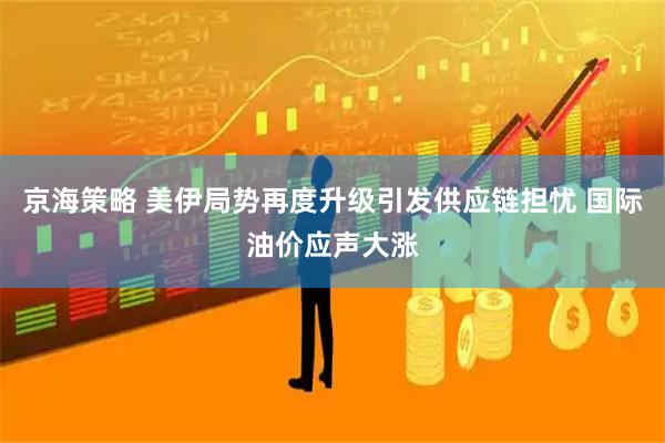 京海策略 美伊局势再度升级引发供应链担忧 国际油价应声大涨
