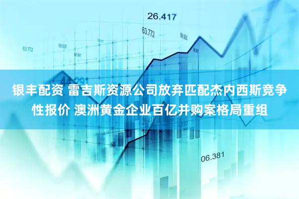 银丰配资 雷吉斯资源公司放弃匹配杰内西斯竞争性报价 澳洲黄金企业百亿并购案格局重组