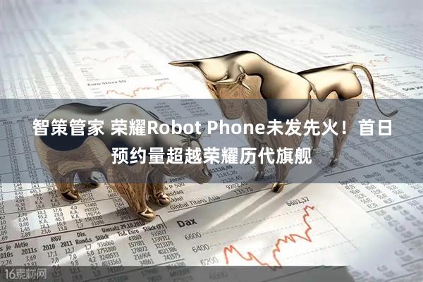 智策管家 荣耀Robot Phone未发先火！首日预约量超越荣耀历代旗舰