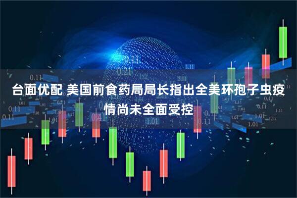台面优配 美国前食药局局长指出全美环孢子虫疫情尚未全面受控