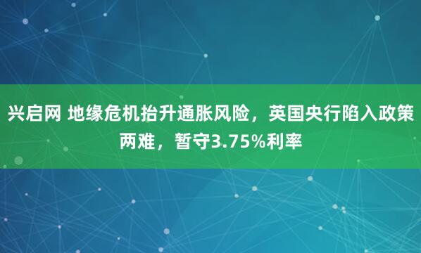 兴启网 地缘危机抬升通胀风险，英国央行陷入政策两难，暂守3.75%利率