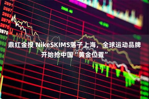 鼎红金投 NikeSKIMS落子上海，全球运动品牌开始抢中国“黄金位置”