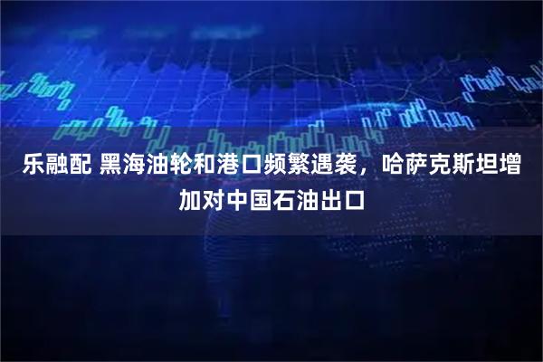 乐融配 黑海油轮和港口频繁遇袭，哈萨克斯坦增加对中国石油出口