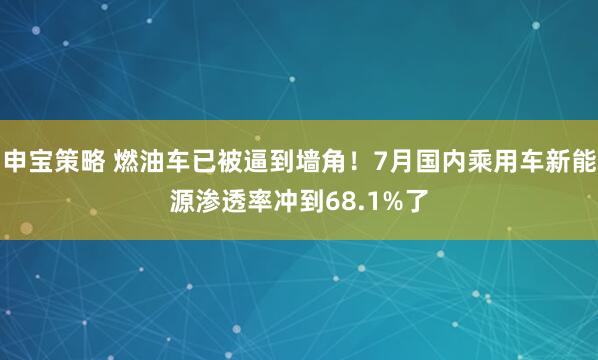 申宝策略 燃油车已被逼到墙角！7月国内乘用车新能源渗透率冲到68.1%了