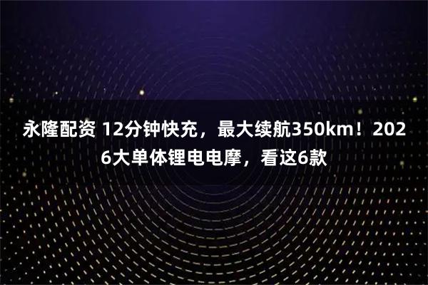 永隆配资 12分钟快充，最大续航350km！2026大单体锂电电摩，看这6款