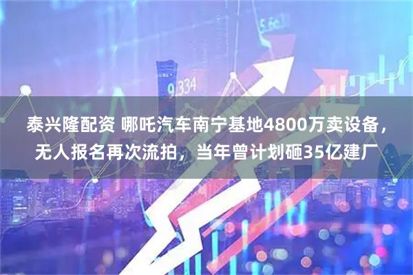 泰兴隆配资 哪吒汽车南宁基地4800万卖设备，无人报名再次流拍，当年曾计划砸35亿建厂